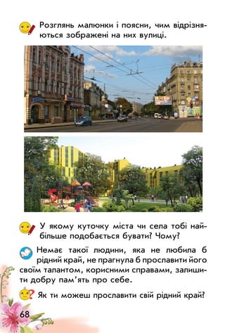 68
Розглянь малюнки і поясни, чим відрізня­
ються зображені на них вулиці.
у якому куточку міста чи села тобі най­
більше подобається бувати? Чому?
Немає такої людини, яка не любила б
рідний край, не прагнула б прославити його
своїм талантом, корисними справами, залиши­
ти добру пам’ять про себе.
? Як ти можеш прославити свій рідний край?
 