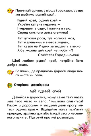 69
Прочитай уривок з вірша і розкажи, за що
ми любимо рідний край.
Рідний край, рідний край –
України квітуча перлина –
І черешня в саду, і калина в гаю,
Серед стиглого жита стежина!
Тут цілюща роса, тут колиска моя,
Тут маленьким я вчився ходити,
Тут казки на Різдво заглядають в вікно.
Хіба можна цей край не любити?!
			 Станіслав Городинський
Щоб любити рідний край, потрібно його
добре знати.
Розкажи, де працюють дорослі люди тво­
го міста чи села.
Сторінка дослідника
Мій рідний край
Дізнайся в дорослих, чому саме таку назву
має твоє місто чи село. Чим воно славиться?
Разом з дорослим у вихідний день прогуляй­
теся рідним краєм. Відвідайте якусь пам’ятку
природи, архітектури або історії свого населе­
ного пункту. Підготуй про неї розповідь.
 