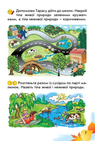 7
Допоможи Тарасу дійти до школи. Накрий
тіла живої природи зеленими кружеч­
ками, а тіла неживої природи – коричневими.
	Розгляньте разом із сусідом по парті ма­
люнок. Назвіть тіла живої і неживої природи.
 