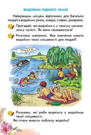 70
Водойми рідного краю
Найкращим місцем відпочинку для багатьох
людей є водойми: річки, озера, ставки, джерела.
Пригадай, які водойми є у твоєму населе­
ному пункті. Як вони називаються?
Розглянь малюнок. Яке значення мають
водойми твоєї місцевості для людей?
Розкажи, які риби водяться у водоймах
твоєї місцевості.
Які птахи живуть поблизу водойм?
 