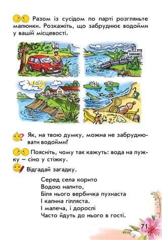 71
Разом із сусідом по парті розгляньте
малюнки. Розкажіть, що забруднює водойми
у вашій місцевості.
? Як, на твою думку, можна не забрудню­
вати водойми?
Поясніть, чому так кажуть: вода на луж­
ку – сіно у стіжку.
Відгадай загадку.
Серед села корито
Водою налито,
Біля нього вербичка пухнаста
І калина гілляста.
І малеча, і дорослі
Часто йдуть до нього в гості.
 