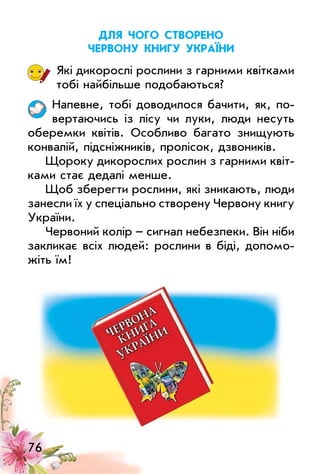 76
длЯ чого створено
червону книгу україни
Які дикорослі рослини з гарними квітками
тобі найбільше подобаються?
Напевне, тобі доводилося бачити, як, по­
вертаючись із лісу чи луки, люди несуть
оберемки квітів. особливо багато знищують
конвалій, підсніжників, пролісок, дзвоників.
Щороку дикорослих рослин з гарними квіт­
ками стає дедалі менше.
Щоб зберегти рослини, які зникають, люди
занесли їх у спеціально створену Червону книгу
україни.
Червоний колір – сигнал небезпеки. Він ніби
закликає всіх людей: рослини в біді, допомо­
жіть їм!
 