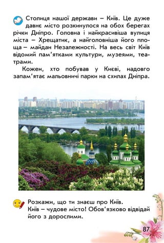 87
Столиця нашої держави – Київ. це дуже
давнє місто розкинулося на обох берегах
річки Дніпро. Головна і найкрасивіша вулиця
міста – Хрещатик, а найголовніша його пло­
ща – майдан Незалежності. На весь світ Київ
відомий пам’ятками культури, музеями, теа­
трами.
Кожен, хто побував у Києві, надовго
запам’ятає мальовничі парки на схилах Дніпра.
Розкажи, що ти знаєш про Київ.
Київ – чудове місто! обов’язково відвідай
його з дорослими.
 