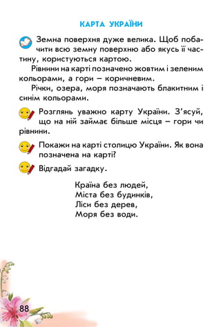 88
карта україни
Земна поверхня дуже велика. Щоб поба­
чити всю земну поверхню або якусь її час­
тину, користуються картою.
Рівнини на карті позначено жовтим і зеленим
кольорами, а гори – коричневим.
Річки, озера, моря позначають блакитним і
синім кольорами.
Розглянь уважно карту україни. З’ясуй,
що на ній займає більше місця – гори чи
рівнини.
Покажи на карті столицю україни. Як вона
позначена на карті?
Відгадай загадку.
Країна без людей,
міста без будинків,
ліси без дерев,
моря без води.
 