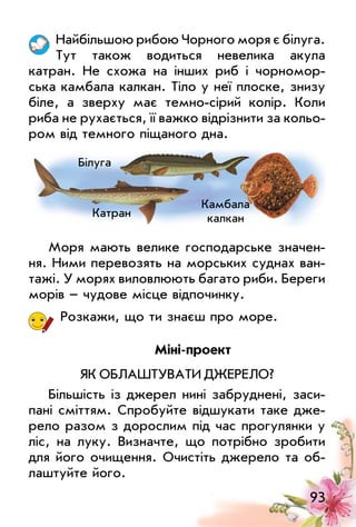 93
Найбільшою рибою Чорного моря є білуга.
Тут також водиться невелика акула
катран. Не схожа на інших риб і чорномор­
ська камбала калкан. Тіло у неї плоске, знизу
біле, а зверху має темно­сірий колір. Коли
риба не рухається, її важко відрізнити за кольо­
ром від темного піщаного дна.
моря мають велике господарське значен­
ня. Ними перевозять на морських суднах ван­
тажі. у морях виловлюють багато риби. Береги
морів – чудове місце відпочинку.
Розкажи, що ти знаєш про море.
Міні­проект
ЯК оБлАшТуВАТи ДжеРело?
Більшість із джерел нині забруднені, заси­
пані сміттям. Спробуйте відшукати таке дже­
рело разом з дорослим під час прогулянки у
ліс, на луку. Визначте, що потрібно зробити
для його очищення. очистіть джерело та об­
лаштуйте його.
Білуга
Катран
Камбала
калкан
 