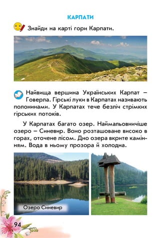 94
карпати
Знайди на карті гори Карпати.
Найвища вершина українських Карпат –
Говерла. Гірські луки в Карпатах називають
полонинами. у Карпатах тече безліч стрімких
гірських потоків.
у Карпатах багато озер. Наймальовничіше
озеро – Синевир. Воно розташоване високо в
горах, оточене лісом. Дно озера вкрите камін­
ням. Вода в ньому прозора й холодна.
озеро Синевир
 