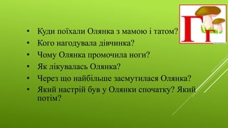 • Куди поїхали Олянка з мамою і татом?
• Кого нагодувала дівчинка?
• Чому Олянка промочила ноги?
• Як лікувалась Олянка?
• Через що найбільше засмутилася Олянка?
• Який настрій був у Олянки спочатку? Який
потім?
 
