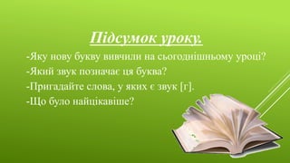 Підсумок уроку.
-Яку нову букву вивчили на сьогоднішньому уроці?
-Який звук позначає ця буква?
-Пригадайте слова, у яких є звук [г].
-Що було найцікавіше?
 