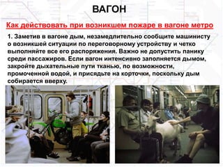 ВАГОН
Как действовать при возникшем пожаре в вагоне метро
1. Заметив в вагоне дым, незамедлительно сообщите машинисту
о возникшей ситуации по переговорному устройству и четко
выполняйте все его распоряжения. Важно не допустить панику
среди пассажиров. Если вагон интенсивно заполняется дымом,
закройте дыхательные пути тканью, по возможности,
промоченной водой, и присядьте на корточки, поскольку дым
собирается вверху.
 