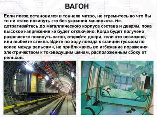 ВАГОН
Если поезд остановился в тоннеле метро, не стремитесь во что бы
то ни стало покинуть его без указания машиниста. Не
дотрагивайтесь до металлического корпуса состава и дверям, пока
высокое напряжение не будет отключено. Когда будет получено
разрешение покинуть вагон, откройте двери, если это возможно,
или выбейте стекла. Идите по ходу поезда к станции гуськом по
колее между рельсами, не приближаясь во избежание поражения
электричеством к токоведущим шинам, расположенным сбоку от
рельсов.
 