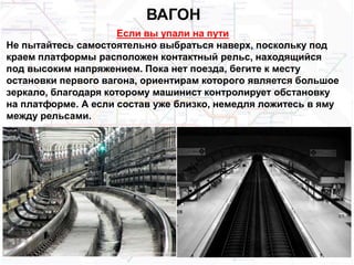 ВАГОН
Если вы упали на пути
Не пытайтесь самостоятельно выбраться наверх, поскольку под
краем платформы расположен контактный рельс, находящийся
под высоким напряжением. Пока нет поезда, бегите к месту
остановки первого вагона, ориентирам которого является большое
зеркало, благодаря которому машинист контролирует обстановку
на платформе. А если состав уже близко, немедля ложитесь в яму
между рельсами.
 