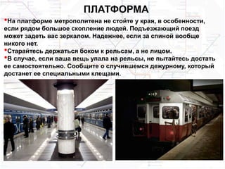 ПЛАТФОРМА
•На платформе метрополитена не стойте у края, в особенности,
если рядом большое скопление людей. Подъезжающий поезд
может задеть вас зеркалом. Надежнее, если за спиной вообще
никого нет.
•Старайтесь держаться боком к рельсам, а не лицом.
•В случае, если ваша вещь упала на рельсы, не пытайтесь достать
ее самостоятельно. Сообщите о случившемся дежурному, который
достанет ее специальными клещами.
 