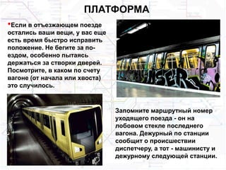 ПЛАТФОРМА
•Если в отъезжающем поезде
остались ваши вещи, у вас еще
есть время быстро исправить
положение. Не бегите за по-
ездом, особенно пытаясь
держаться за створки дверей.
Посмотрите, в каком по счету
вагоне (от начала или хвоста)
это случилось.
Запомните маршрутный номер
уходящего поезда - он на
лобовом стекле последнего
вагона. Дежурный по станции
сообщит о происшествии
диспетчеру, а тот - машинисту и
дежурному следующей станции.
 