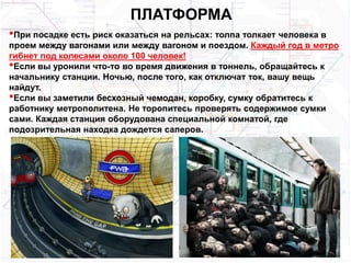 ПЛАТФОРМА
•При посадке есть риск оказаться на рельсах: толпа толкает человека в
проем между вагонами или между вагоном и поездом. Каждый год в метро
гибнет под колесами около 100 человек!
•Если вы уронили что-то во время движения в тоннель, обращайтесь к
начальнику станции. Ночью, после того, как отключат ток, вашу вещь
найдут.
•Если вы заметили бесхозный чемодан, коробку, сумку обратитесь к
работнику метрополитена. Не торопитесь проверять содержимое сумки
сами. Каждая станция оборудована специальной комнатой, где
подозрительная находка дождется саперов.
 