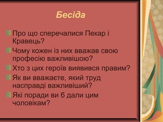 Бесіда
Про що сперечалися Пекар і
Кравець?
Чому кожен із них вважав свою
професію важливішою?
Хто з цих героїв виявився правим?
Як ви вважаєте, який труд
насправді важливіший?
Які поради ви б дали цим
чоловікам?
 