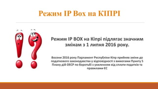 Режим IP Box на КІПРІ
Режим IP BOX на Кіпрі підлягає значним
змінам з 1 липня 2016 року.
Восени 2016 року Парламент Республіки Кіпр прийняв зміни до
податкового законодавства у відповідності з вимогами Пункту 5
Плану дій ОЕСР по боротьбі з ухиленням від сплати податків та
правилами ЄС
 