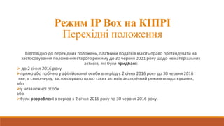 Режим IP Box на КІПРІ
Перехідні положення
Відповідно до перехідних положень, платники податків мають право претендувати на
застосовування положення старого режиму до 30 червня 2021 року щодо нематеріальних
активів, які були придбані:
 до 2 січня 2016 року
прямо або побічно у афілійованої особи в період с 2 січня 2016 року до 30 червня 2016 і
яке, в свою чергу, застосовувало щодо таких активів аналогічний режим оподаткування,
або
у незалежної особи
або
були розроблені в період з 2 січня 2016 року по 30 червня 2016 року.
 