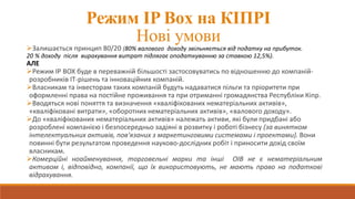 Режим IP Box на КІПРІ
Нові умови
Залишається принцип 80/20 (80% валового доходу звільняється від податку на прибуток.
20 % доходу після вирахування витрат підлягає оподаткуванню за ставкою 12,5%).
АЛЕ
Режим IP BOX буде в переважній більшості застосовуватись по відношенню до компаній-
розробників IT-рішень та інноваційних компаній.
Власникам та інвесторам таких компаній будуть надаватися пільги та пріоритети при
оформленні права на постійне проживання та при отриманні громадянства Республіки Кіпр.
Вводяться нові поняття та визначення «кваліфікованих нематеріальних активів»,
«кваліфіковані витрати», «оборотних нематеріальних активів», «валового доходу».
До «кваліфікованих нематеріальних активів» належать активи, які були придбані або
розроблені компанією і безпосередньо задіяні в розвитку і роботі бізнесу (за винятком
інтелектуальних активів, пов'язаних з маркетинговими системами і проектами). Вони
повинні бути результатом проведення науково-дослідних робіт і приносити дохід своїм
власникам.
Комерційні ноайменування, торговельні марки та інші ОІВ не є нематеріальним
активом і, відповідно, компанії, що їх використовують, не мають право на податкові
відрахування.
 