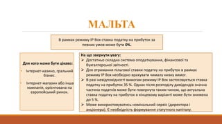 МАЛЬТА
Для кого може бути цікаво:
• Інтернет-казино, гральний
бізнес.
• Інтернет-магазин або інша
компанія, орієнтована на
європейський ринок.
На що звернути увагу:
 Достатньо складна система оподаткування, фінансової та
бухгалтерської звітності.
 Для отримання пільгової ставки податку на прибуток в рамках
режиму IP Box необхідно врахувати чималу низку вимог.
 В разі невідповідності вимогам режиму IP Box застосовується ставка
податку на прибуток 35 %. Однак після розподілу дивідендів значна
частина податків може бути повернута таким чином, що актуальна
ставка податку на прибуток в кінцевому варіанті може бути знижена
до 5 %.
 Може використовуватись номінальний сервіс (директора і
акціонера). Є необхідність формування статутного капіталу.
В рамках режиму IP Box ставка податку на прибуток за
певних умов може бути 0%.
 