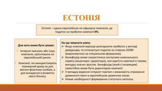 ЕСТОНІЯ
Для кого може бути цікаво:
• Інтернет-магазин або інша
компанія, орієнтована на
європейський ринок.
• Компанії, які використовують
отриманий дохід не для
виплат фізичним особам, а
для вкладення в розвиток
свого бізнесу.
Естонія – єдина європейська не-офшорна компанія, де
податок на прибуток компанії 0%.
На що звернути увагу:
 Якщо компанія вирішує розподілити прибуток у вигляді
дивідендів, то сплачується податок за ставкою 20/80
(вираховується за спеціальною формулою).
 Бенефіціар може скористатися послугами номінального
сервісу (акціонера і директора), але вартість компанії в такому
випадку значно зростає. Бенефіціар (який є іноземцем)
самостійно може бути директором компанії.
 У випадку ведення інтернет-торгівлі є можливість отримання
доменного імені в європейських доменних зонах.
 Немає необхідності формування статутного капіталу.
 