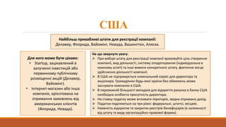США
Найбільш привабливі штати для реєстрації компанії:
Делавер, Флорида, Вайомінг, Невада, Вашингтон, Аляска.
Для кого може бути цікаво:
• Startup, зацікавлений в
залученні інвестицій або
первинному публічному
розміщенні акцій (Делавер,
Вайомінг).
• Інтернет-магазин або інша
компанія, орієнтована на
отримання замовлень від
американських клієнтів
(Флорида, Невада).
На що звернути увагу:
 При виборі штату для реєстрації компанії враховуйте ціль створення
компанії, вид діяльності, систему оподаткування (індивідуальна в
кожному штаті) та інші вимоги конкретного штату, фактичне місце
здійснення діяльності компанії.
 В США не підтримується номінальний сервіс для директора та
акціонера. Громадянин будь-якої країни без обмежень може
заснувати компанію в США.
 В переважній більшості випадків для відкриття рахунку в банку США
необхідна особиста присутність директора.
 На ставку податку може впливати територія, звідки отримано дохід.
 Податки поділяються на три рівні: федеральні, штатні, місцеві.
 Наявність відкритих та закритих реєстрів бенефіціарів (в залежності
від штату та виду організаційно-правової форми).
 