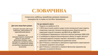 СЛОВАЧЧИНА
Для кого може бути цікаво:
• Інтернет-магазин або інша
компанія, орієнтована на
європейський ринок.
• Компанія, які
використовують отриманий
дохід не для виплат
фізичним особам, а для
вкладення в розвиток свого
бізнесу та отримання права
на постійне проживання для
власників.
Словаччина найбільш приваблива умовами отримання
громадянства та права на постійне проживання.
На що звернути увагу:
 Податок на прибуток 22 %.
 З 2014 році існують вимоги щодо сплати мінімальної суми податку
(податкова ліцензія). Залежно від фінансових оборотів вартість
податкової ліцензії становить від 480 EUR до 2880 EUR.
 Є необхідності формування статутного капіталу (мінімум 5000 EUR).
 Є необхідність ведення бухгалтерського обліку та подачі звітності.
 У випадку ведення інтернет-торгівлі є можливість отримання
доменного імені в європейських доменних зонах.
 Для IT бізнесу є можливість зменшення податкового навантаження
за рахунок широкого кола витрат.
 Для IT бізнесу є можливість отримати фінансову підтримку від
держави на розвиток бізнесу.
 