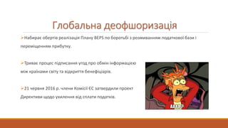 Глобальна деофшоризація
Набирає обертів реалізація Плану BEPS по боротьбі з розмиванням податкової бази і
переміщенням прибутку.
Триває процес підписання угод про обмін інформацією
між країнами світу та відкриття бенефіціарів.
21 червня 2016 р. члени Комісії ЄС затвердили проект
Директиви щодо ухилення від сплати податків.
 