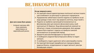 ВЕЛИКОБРИТАНІЯ
Для кого може бути цікаво:
• Інтернет-магазин або
інша компанія,
орієнтована на
європейський ринок.
На що звернути увагу:
 На території кожної адміністративно-політичної частини існують
свої особливості по реєстрації та діяльності підприємств.
 Підприємство зобов'язане платити податок на прибуток на всі
види доходу в тому числі і від приросту капіталу, якщо такий є.
 Податок на прибуток організацій встановлюється на
фіксованому рівні для кожного фінансового року, який
закінчується 31 березня. Якщо фінансовий рік компанії не
збігається з таким, встановленим державою, його доходи
повинні бути поділені і податок на прибуток компанії
застосовується за конкретний період.
 Відкриття реєстрів бенефіціарів на території Англії.
 Є необхідність ведення бухгалтерського обліку та подачі
звітності.
 Є необхідність подачі щорічного звіту в реєстраційну палату.
 На території Шотландії передбачається спрощена форма
ведення бізнесу, оподаткування та подачі звітності; реєстри
бенефіціарів закриті.
 