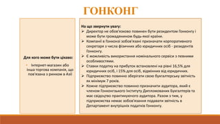ГОНКОНГ
Для кого може бути цікаво:
• Інтернет-магазин або
інша торгова компанія, що
пов'язана з ринком в Азії
На що звернути увагу:
 Директор не обов'язково повинен бути резидентом Гонконгу і
може бути громадянином будь-якої країни.
 Компанії в Гонконзі зобов'язані призначати корпоративного
секретаря з числа фізичних або юридичних осіб - резидентів
Гонконгу.
 Є можливість використання номінального сервіси з певними
особливостями.
 Ставки податку на прибуток встановлені на рівні 16,5% для
юридичних осіб, і 15% для осіб, відмінних від юридичних.
 Підприємство повинно зберігати свою бухгалтерську звітність
як мінімум 7 років.
 Кожне підприємство повинно призначити аудитора, який є
членом Гонконгзького Інституту Дипломованих Бухгалтерів та
має свідоцтво практикуючого аудитора. Разом з тим, у
підприємства немає зобов'язання подавати звітність в
Департамент внутрішніх податків Гонконгу.
 