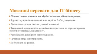 Можливі переваги для IT бізнесу
Пільгові ставки податків та зборів / звільнення від оподаткування.
Зручність управління компанією та вартість її обслуговування.
 Рівень захисту прав інтелектуальної власності.
Законодавчі можливості та механізми використання та передачі прав на
об'єкти інтелектуальної власності.
Регулювання договірних взаємовідносин.
Престиж перед контрагентами.
Доступність до ринків.
 