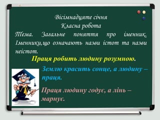Вісімнадцяте січня
Класна робота
Тема. Загальне поняття про іменник.
Іменники,що означають назви істот та назви
неістот.
Праця робить людину розумною.
Землю красить сонце, а людину –
праця.
Праця людину годує, а лінь –
марнує.
 