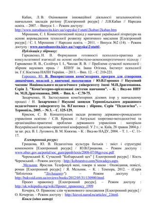 Кабан, Л. В. Оцінювання інноваційної діяльності загальноосвітніх
навчальних закладів регіону [Електронний ресурс] / Л.В.Кабан // Народна
освіта. – 2007. – Випуск 1. – Режим доступу:
http://www.narodnaosvita.kiev.ua/vupysku1statti2kaban2kaban.htm
Мірошник, С. І. Компетентнісний підхід у навчанні української літератури на
основі впровадження технології розвитку критичного мислення [Електронний
ресурс] / С. І. Мірошник // Народна освіта. – 2011. – Випуск №2 (14). – Режим
доступу : www.narodnaosvita.kiev.ua//vupysku2statti.
Публікація у збірнику:
Гаркавенко, Н. В. Формування готовності психолога-практика до
консультативної взаємодії на основі особистісно-акмеосинергетичного підходу /
Гаркавенко Н. В., Солійчук І. І., Чаплак Я. В. // Проблеми сучасної психології :
збірник наукових праць / КПНУ ім. Івана Огієнка, Інститут психології
ім. Г.С.Костюка НАПН України. – 2011. – Вип. 12. – С. 210-221.
Горошко, Ю. В. Використання комп’ютерних програм для створення
динамічних моделей у вивченні математики / Ю.В.Горошко // Науковий
часопис Національного педагогічного університету імені М.П.Драгоманова.
Серія 2. "Комп'ютерно-орієнтовані системи навчання". – К. : Вид-во НПУ
ім. М.П.Драгоманова, 2008. – Вип. 6. – С.70-75.
Захарченко, Н. Застосування комп'ютерних ділових ігор у навчальному
процесі / Н. Захарченко // Наукові записки Тернопільського державного
педагогічного університету ім. В.Гнатюка : збірник. Серія "Педагогіка". –
Тернопіль, 2005. – № 3. – С. 125-129.
Крисюк, С. В. Концептуальні засади розвитку державно-громадського
управління освітою / С.В. Крисюк // Актуальні теоретико-методологічні та
організаційно-практичні проблеми державного управління : матеріали
Всеукраїнської науково-практичної конференції. У 2 т.; м. Київ, 28 травня 2004 р. /
за заг. ред. В. І. Лугового, В. М. Князєва. – К. : Вид-во НАДУ, 2004. – Т. 1. – С. 11-
17.
Електронний ресурс:
Грицкова, Ю. В. Педагогічна культура батьків : зміст і структурні
компоненти [Електронний ресурс] / Ю.В.Грицкова. – Режим доступу :
www.nbuv.gov.ua/portal/soc_gum/ppmb/texts/2008-07/08gyvcsc.pdf.
Черемський К. Сучасний "Кобзарський цех" [ Електронний ресурс] / Кость
Черемський. – Режим доступу : http://kobzarstvo.com/Nowadays.aspx.
Мельник, Ярослав. Телефонуй мені, говори зі мною : Оповідання, повісті,
роман [Електронний ресурс] / Я. Мельник. – К. : Темпора, 2012. – (Серія
"Бібліотека "ЛітАкценту"). – Режим доступу :
http://bukvoid.com.ua/reviews/books/2012/05/31/130900.html.
Проект правопису [Електронний ресурс]. – Режим доступу :
http://uk.wikipedia.org/wiki/Проект_правопису_1999
Кочерга, О. Правопис слів чужомовного походження [Електронний ресурс] /
О. Кочерган. – Режим доступу : http://kievoi.narod.ru/articles/_2.html.
Книга (один автор)
 