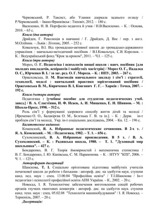 Черковський, Р. Таксист, або Уламки дзеркала заднього огляду /
Р.Черковський. – Івано-Франківськ : Типовіт, 2012. – 180 с.
Василенко, Н. В. Портфоліо педагога й учня / Н.В.Василенко. – К. : Основа,
2010. – 63 с.
Книга (два автори)
Драйден, Г. Революція в навчанні / Г. Драйден, Д. Вос / пер. з англ.
М.Олійник. – Львів : Літопис, 2005. – 252 с.
Ковальчук, В.І. Від громадсько-активної школи до громадсько-державного
управління : навчально-методичний посібник / В.І.Ковальчук, С.В. Королюк. –
К. : Всеукраїнський фонд "Крок за кроком", 2011. – Ч.І. – 125 с.
Книга (три автори)
Мороз, О. Г. Педагогіка і психологія вищої школи : навч. посібник [для
молодих викладачів, аспірантів і майбутніх магістрів] / Мороз О. Г., Падалка
О. С., Юрченко В. І. / за заг. ред. О. Г. Мороза. – К. : НПУ, 2003. – 267 с.
Оржеховська, В. М. Взаємодія навчального закладу і сім’ї : стратегії,
технології, моделі : навчальний практико зорієнтований посібник /
Оржеховська В. М., Кириченко В. І, Ковганич Г. Г. – Харків : Точка, 2007. –
192 с.
Книга (чотири автори)
Педагогика : [учебное пособие для студентов педагогических учеб.
завед.] / В. А. Сластёнин, И. Ф. Исаев, А. И. Мищенко, Е. Н. Шиянов. – М. :
Школа-Пресс, 1998. – 512 с.
Роль сім’ї у формуванні здорового способу життя дітей та молоді /
[Яременко О. О., Балакірєва О. М., Бєлєнька Г. В. та ін.]. – К. : Держ. ін-т
проблем сім’ї та молоді, Укр. ін-т соціальних досліджень, 2004. – Кн. 12. – 196 с.
Багатотомне видання:
Коменский, Я. А. Избранные педагогические сочинения. В 2-х т. /
Я. А. Коменский. – М. : Педагогика, 1982. – Т. 1. – 656 с.
Сухомлинский, В. А. Избранные произведения. В 5 т. / В. А.
Сухомлинский. – К. : Радянська школа, 1980. – Т. 1. "Духовный мир
школьника". – 427 с.
Бондаренко, В. Г. Теорія ймовірностей і математична статистика /
В. Г. Бондаренко, І. Ю. Канівська, С. М. Парамонова. – К. : НТУУ "КПІ", 2006. –
Ч. 1. – 125 с.
Автореферат дисертації
Шанскова, Т. І. Соціально орієнтована підготовка майбутніх учителів
початкової школи до роботи з батьками : автореф. дис. на здобуття наук. ступеня
канд. пед. наук : спец. 13.00.04 "Професійна освіта" / Т.І.Шанскова / Ін-т
педагогіки і психології професійної освіти АПН України. – К., 2002. – 20 с.
Новосад, І. Я. Технологічне забезпечення виготовлення секцій робочих
органів гнучких гвинтових конвеєрів : автореф. дис. на здобуття наук. ступеня
канд. техн. наук : спец. 05.02.08 "Технологія машинобудування" / І. Я. Новосад. –
Тернопіль, 2007. – 20 с.
Дисертація:
 
