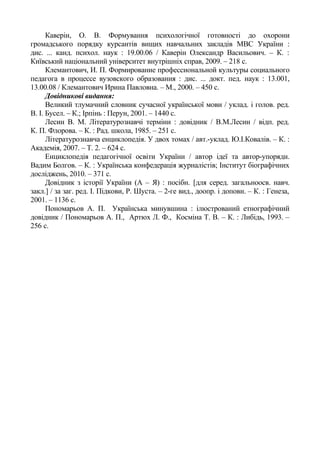 Каверін, О. В. Формування психологічної готовності до охорони
громадського порядку курсантів вищих навчальних закладів МВС України :
дис. ... канд. психол. наук : 19.00.06 / Каверін Олександр Васильович. – К. :
Київський національний університет внутрішніх справ, 2009. – 218 с.
Клемантович, И. П. Формирование профессиональной культуры социального
педагога в процессе вузовского образования : дис. ... докт. пед. наук : 13.001,
13.00.08 / Клемантович Ирина Павловна. – М., 2000. – 450 c.
Довідникові видання:
Великий тлумачний словник сучасної української мови / уклад. і голов. ред.
В. І. Бусел. – К.; Ірпінь : Перун, 2001. – 1440 с.
Лесин В. М. Літературознавчі терміни : довідник / В.М.Лесин / відп. ред.
К. П. Флорова. – К. : Рад. школа, 1985. – 251 с.
Літературознавча енциклопедія. У двох томах / авт.-уклад. Ю.І.Ковалів. – К. :
Академія, 2007. – Т. 2. – 624 с.
Енциклопедія педагогічної освіти України / автор ідеї та автор-упорядн.
Вадим Болгов. – К. : Українська конфедерація журналістів; Інститут біографічних
досліджень, 2010. – 371 с.
Довідник з історії України (А – Я) : посібн. [для серед. загальноосв. навч.
закл.] / за заг. ред. І. Підкови, Р. Шуста. – 2-ге вид., доопр. і доповн. – К. : Генеза,
2001. – 1136 с.
Пономарьов А. П. Українська минувшина : ілюстрований етнографічний
довідник / Пономарьов А. П., Артюх Л. Ф., Косміна Т. В. – К. : Либідь, 1993. –
256 с.
 