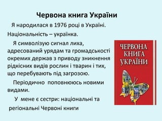Червона книга України
Я народилася в 1976 році в Україні.
Національність – українка.
Я символізую сигнал лиха,
адресований урядам та громадськості
окремих держав з приводу зникнення
рідкісних видів рослин і тварин і тих,
що перебувають під загрозою.
Періодично поповнююсь новими
видами.
У мене є сестри: національні та
регіональні Червоні книги
 