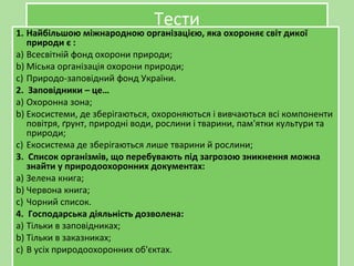 ТестиТести
1. Найбільшою міжнародною організацією, яка охороняє світ дикої
природи є :
a) Всесвітній фонд охорони природи;
b) Міська організація охорони природи;
c) Природо-заповідний фонд України.
2. Заповідники – це…
a) Охоронна зона;
b) Екосистеми, де зберігаються, охороняються і вивчаються всі компоненти
повітря, ґрунт, природні води, рослини і тварини, пам'ятки культури та
природи;
c) Екосистема де зберігаються лише тварини й рослини;
3. Список організмів, що перебувають під загрозою зникнення можна
знайти у природоохоронних документах:
a) Зелена книга;
b) Червона книга;
c) Чорний список.
4. Господарська діяльність дозволена:
a) Тільки в заповідниках;
b) Тільки в заказниках;
c) В усіх природоохоронних об'єктах.
1. Найбільшою міжнародною організацією, яка охороняє світ дикої
природи є :
a) Всесвітній фонд охорони природи;
b) Міська організація охорони природи;
c) Природо-заповідний фонд України.
2. Заповідники – це…
a) Охоронна зона;
b) Екосистеми, де зберігаються, охороняються і вивчаються всі компоненти
повітря, ґрунт, природні води, рослини і тварини, пам'ятки культури та
природи;
c) Екосистема де зберігаються лише тварини й рослини;
3. Список організмів, що перебувають під загрозою зникнення можна
знайти у природоохоронних документах:
a) Зелена книга;
b) Червона книга;
c) Чорний список.
4. Господарська діяльність дозволена:
a) Тільки в заповідниках;
b) Тільки в заказниках;
c) В усіх природоохоронних об'єктах.
 