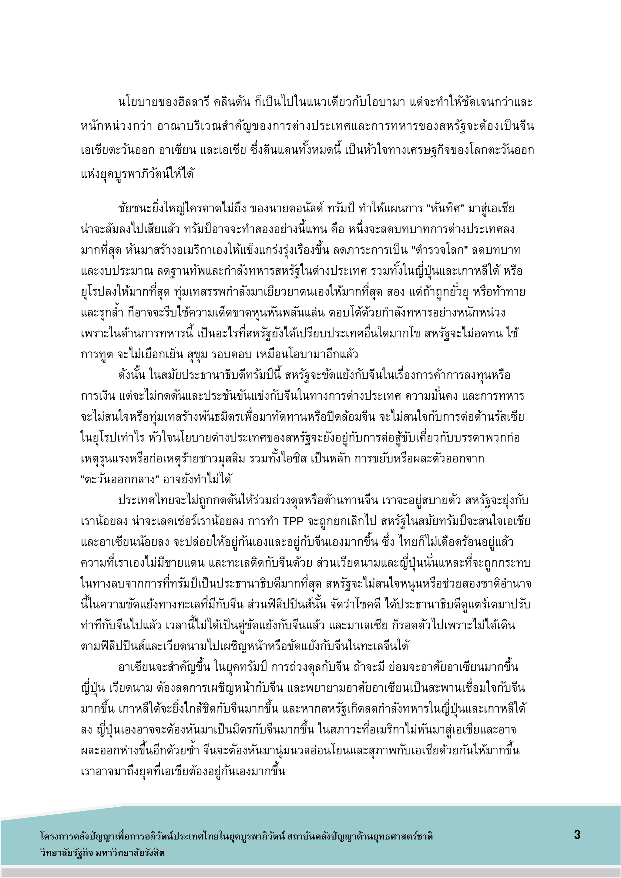 3โครงการคลังปัญญาเพื่อการอภิวัตน์ประเทศไทยในยุคบูรพาภิวัตน์ สถาบันคลังปัญญาด้านยุทธศาสตร์ชาติ
วิทยาลัยรัฐกิจ มหาวิทยาลัยรังสิต
นโยบายของฮิลลารี คลินตัน ก็เป็นไปในแนวเดียวกับโอบามา แต่จะทาให้ชัดเจนกว่าและ
หนักหน่วงกว่า อาณาบริเวณสาคัญของการต่างประเทศและการทหารของสหรัฐจะต้องเป็นจีน
เอเชียตะวันออก อาเซียน และเอเชีย ซึ่งดินแดนทั้งหมดนี้ เป็นหัวใจทางเศรษฐกิจของโลกตะวันออก
แห่งยุคบูรพาภิวัตน์ให้ได้
ชัยชนะยิ่งใหญ่ใครคาดไม่ถึง ของนายดอนัลด์ ทรัมป์ ทาให้แผนการ "หันทิศ" มาสู่เอเชีย
น่าจะล้มลงไปเสียแล้ว ทรัมป์อาจจะทาสองอย่างนี้แทน คือ หนึ่งจะลดบทบาทการต่างประเทศลง
มากที่สุด หันมาสร้างอเมริกาเองให้แข็งแกร่งรุ่งเรืองขึ้น ลดภาระการเป็น "ตารวจโลก" ลดบทบาท
และงบประมาณ ลดฐานทัพและกาลังทหารสหรัฐในต่างประเทศ รวมทั้งในญี่ปุ่นและเกาหลีใต้ หรือ
ยุโรปลงให้มากที่สุด ทุ่มเทสรรพกาลังมาเยียวยาตนเองให้มากที่สุด สอง แต่ถ้าถูกยั่วยุ หรือท้าทาย
และรุกล้า ก็อาจจะรีบใช้ความเด็ดขาดหุนหันพลันแล่น ตอบโต้ด้วยกาลังทหารอย่างหนักหน่วง
เพราะในด้านการทหารนี้ เป็นอะไรที่สหรัฐยังได้เปรียบประเทศอื่นใดมากโข สหรัฐจะไม่อดทน ใช้
การทูต จะไม่เยือกเย็น สุขุม รอบคอบ เหมือนโอบามาอีกแล้ว
ดังนั้น ในสมัยประธานาธิบดีทรัมป์นี้ สหรัฐจะขัดแย้งกับจีนในเรื่องการค้าการลงทุนหรือ
การเงิน แต่จะไม่กดดันและประชันขันแข่งกับจีนในทางการต่างประเทศ ความมั่นคง และการทหาร
จะไม่สนใจหรือทุ่มเทสร้างพันธมิตรเพื่อมาทัดทานหรือปิดล้อมจีน จะไม่สนใจกับการต่อต้านรัสเซีย
ในยุโรปเท่าไร หัวใจนโยบายต่างประเทศของสหรัฐจะยังอยู่กับการต่อสู้ขับเคี่ยวกับบรรดาพวกก่อ
เหตุรุนแรงหรือก่อเหตุร้ายชาวมุสลิม รวมทั้งไอซิส เป็นหลัก การขยับหรือผละตัวออกจาก
"ตะวันออกกลาง" อาจยังทาไม่ได้
ประเทศไทยจะไม่ถูกกดดันให้ร่วมถ่วงดุลหรือต้านทานจีน เราจะอยู่สบายตัว สหรัฐจะยุ่งกับ
เราน้อยลง น่าจะเลคเช่อร์เราน้อยลง การทา TPP จะถูกยกเลิกไป สหรัฐในสมัยทรัมป์จะสนใจเอเชีย
และอาเซียนนัอยลง จะปล่อยให้อยู่กันเองและอยู่กับจีนเองมากขึ้น ซึ่ง ไทยก็ไม่เดือดร้อนอยู่แล้ว
ความที่เราเองไม่มีชายแดน และทะเลติดกับจีนด้วย ส่วนเวียดนามและญี่ปุ่นนั่นแหละที่จะถูกกระทบ
ในทางลบจากการที่ทรัมป์เป็นประธานาธิบดีมากที่สุด สหรัฐจะไม่สนใจหนุนหรือช่วยสองชาติอานาจ
นี้ในความขัดแย้งทางทะเลที่มีกับจีน ส่วนฟิลิปปินส์นั้น จัดว่าโชคดี ได้ประธานาธิบดีดูแตร์เตมาปรับ
ท่าทีกับจีนไปแล้ว เวลานี้ไม่ได้เป็นคู่ขัดแย้งกับจีนแล้ว และมาเลเซีย ก็รอดตัวไปเพราะไม่ได้เดิน
ตามฟิลิปปินส์และเวียดนามไปเผชิญหน้าหรือขัดแย้งกับจีนในทะเลจีนใต้
อาเซียนจะสาคัญขึ้น ในยุคทรัมป์ การถ่วงดุลกับจีน ถ้าจะมี ย่อมจะอาศัยอาเซียนมากขึ้น
ญี่ปุ่น เวียดนาม ตัองลดการเผชิญหน้ากับจีน และพยายามอาศัยอาเซียนเป็นสะพานเชื่อมใจกับจีน
มากขึ้น เกาหลีใต้จะยิ่งใกล้ชิดกับจีนมากขึ้น และหากสหรัฐเกิดลดกาลังทหารในญี่ปุ่นและเกาหลีใต้
ลง ญี่ปุ่นเองอาจจะต้องหันมาเป็นมิตรกับจีนมากขึ้น ในสภาวะที่อเมริกาไม่หันมาสู่เอเชียและอาจ
ผละออกห่างขึ้นอีกด้วยซ้า จีนจะตัองหันมานุ่มนวลอ่อนโยนและสุภาพกับเอเชียด้วยกันให้มากขึ้น
เราอาจมาถึงยุคที่เอเชียต้องอยู่กันเองมากขึ้น
 