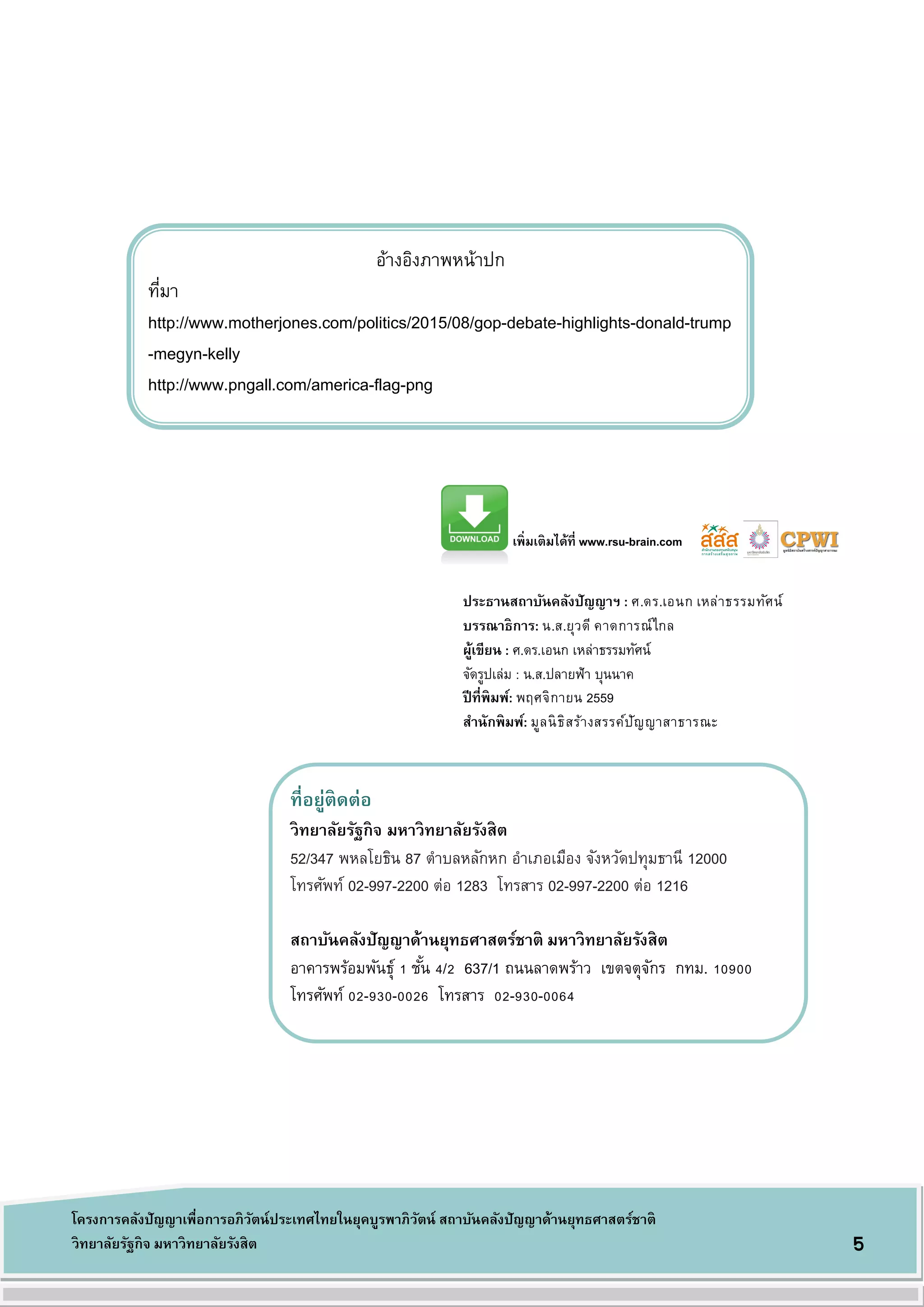 ที่อยู่ติดต่อ
วิทยาลัยรัฐกิจ มหาวิทยาลัยรังสิต
52/347 พหลโยธิน 87 ตาบลหลักหก อาเภอเมือง จังหวัดปทุมธานี 12000
โทรศัพท์ 02-997-2200 ต่อ 1283 โทรสาร 02-997-2200 ต่อ 1216
สถาบันคลังปัญญาด้านยุทธศาสตร์ชาติ มหาวิทยาลัยรังสิต
อาคารพร้อมพันธุ์ 1 ชั้น 4/2 637/1 ถนนลาดพร้าว เขตจตุจักร กทม. 10900
โทรศัพท์ 02-930-0026 โทรสาร 02-930-0064
5
โครงการคลังปัญญาเพื่อการอภิวัตน์ประเทศไทยในยุคบูรพาภิวัตน์ สถาบันคลังปัญญาด้านยุทธศาสตร์ชาติ
วิทยาลัยรัฐกิจ มหาวิทยาลัยรังสิต
อ้างอิงภาพหน้าปก
ที่มา
http://www.motherjones.com/politics/2015/08/gop-debate-highlights-donald-trump
-megyn-kelly
http://www.pngall.com/america-flag-png
ประธานสถาบันคลังปัญญาฯ : ศ.ดร.เอนก เหล่าธรรมทัศน์
บรรณาธิการ: น.ส.ยุวดี คาดการณ์ไกล
ผู้เขียน : ศ.ดร.เอนก เหล่าธรรมทัศน์
จัดรูปเล่ม : น.ส.ปลายฟ้า บุนนาค
ปีที่พิมพ์: พฤศจิกายน 2559
สานักพิมพ์: มูลนิธิสร้างสรรค์ปัญญาสาธารณะ
เพิ่มเติมได้ที่ www.rsu-brain.com
 