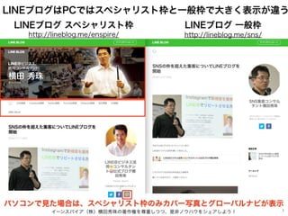 イーンスパイア（株）横田秀珠の著作権を尊重しつつ、是非ノウハウをシェアしよう！ 1
LINEブログはPCではスペシャリスト枠と一般枠で大きく表示が違う
LINEブログ スペシャリスト枠 LINEブログ 一般枠
http://lineblog.m...