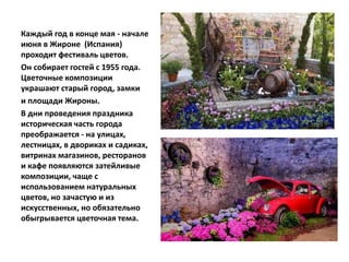 Каждый год в конце мая - начале
июня в Жироне (Испания)
проходит фестиваль цветов.
Он собирает гостей с 1955 года.
Цветочные композиции
украшают старый город, замки
и площади Жироны.
В дни проведения праздника
историческая часть города
преображается - на улицах,
лестницах, в двориках и садиках,
витринах магазинов, ресторанов
и кафе появляются затейливые
композиции, чаще с
использованием натуральных
цветов, но зачастую и из
искусственных, но обязательно
обыгрывается цветочная тема.
 