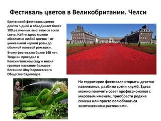 Фестиваль цветов в Великобритании. Челси
Британский фестиваль цветов
длится 5 дней и объединяет более
100 различных выставок со всего
света. Найти здесь можно
абсолютно любой цветок – от
уникальной черной розы до
обычной полевой ромашки.
Этому фестивалю более 140 лет.
Тогда он проходил в
Кенсингтонском саду и носил
громкое название Большое
Весеннее Шоу Королевского
Общества Садоводов.
На территории фестиваля открыты десятки
павильонов, разбиты сотни клумб. Здесь
можно получить совет профессионалов с
мировым именем, приобрести редкие
семена или просто полюбоваться
экзотическими растениями.
 