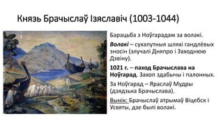 Князь Брачыслаў Ізяславіч (1003-1044)
Барацьба з Ноўгарадам за волакі.
Волакі – сухапутныя шляхі гандлёвых
зносін (злучалі Дняпро і Заходнюю
Дзвіну).
1021 г. – паход Брачыслава на
Ноўгарад. Захоп здабычы і палонных.
За Ноўгарад – Яраслаў Мудры
(дзядзька Брачыслава).
Вынік: Брачыслаў атрымаў Віцебск і
Усвяты, дзе былі волакі.
 
