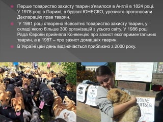  Перше товариство захисту тварин з’явилося в Англії в 1824 році.
У 1978 році в Парижі, в будівлі ЮНЕСКО, урочисто проголосили
Декларацію прав тварин.
 У 1981 році створено Всесвітнє товариство захисту тварин, у
складі якого більше 300 організацій з усього світу. У 1986 році
Рада Європи прийняла Конвенцію про захист експериментальних
тварин, а в 1987 – про захист домашніх тварин.
 В Україні цей день відзначається приблизно з 2000 року.
 