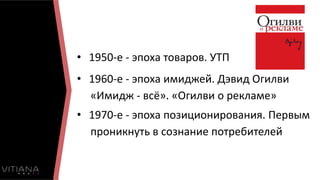 • 1950-е - эпоха товаров. УТП
• 1960-е - эпоха имиджей. Дэвид Огилви
«Имидж - всё». «Огилви о рекламе»
• 1970-е - эпоха позиционирования. Первым
проникнуть в сознание потребителей
 