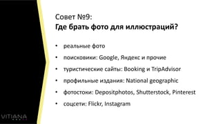 Совет №9:
Где брать фото для иллюстраций?
• реальные фото
• поисковики: Google, Яндекс и прочие
• туристические сайты: Booking и TripAdvisor
• профильные издания: National geographic
• фотостоки: Depositphotos, Shutterstock, Pinterest
• соцсети: Flickr, Instagram
 