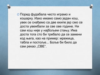 O Поред фудабала често играмо и
кошарку. Иако имамо само један кош,
увек се снађемо са две екипе јер смо се
доста увежбали за све ове године. Ни
сам кош није у најбољем стању. Има
доста тога сто би требало да се замени
код њега, као на пример: мрежица,
табла и постоље... Боље би било да
сам рекао „СВЕ“.
 