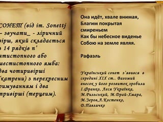 СОНЕТ (від іт. Sonettj
– звучати_ - ліричний
вірш, який складається
з 14 рядків п’
ятистопного або
шестистопного ямба:
два чотиривірші
(катрени) з перехресним
римуванням і два
тривірші (терцеим).
Она идёт, хвале внимая,
Благим покрытая
смиреньем
Как бы небесное виденье
Собою на земле являя.
Рафаэль
Український сонет з’явився в
середині ХІХ ст.. Вагомий
внесок у його розвиток зробили
І.Франко, Леся Українка,
М.Рильський, М.Драй-Хмара,
М.Зеров,Л.Костенко,
Д.Павличко
 