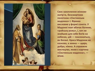Своє захоплення жінкою-
матір'ю, безсмертним
полотном «Сікстинська
мадонна» І. Франка
висловив у формі сонета. У
Мадонні поет вбачає богиню,
«райську рожу», і, хоч не
знайшов для себе богів на
небесах, цій — поклониться,
як богині. Краса Мадонни не
казкова, а земна — щира,
добра, ніжна. А справжнє
мистецтво, яким є картина
«Сікстинська мадонна», —
вічне.
 