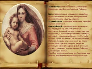 Тема сонета: захоплений опис Сікстинської
Мадонни з однойменної картини Рафаеля.
Ідея: справжня краса невіддільна від добра;
возвеличення матері-жінки; непереборний
вплив мистецтва на душу людини.
Художні засоби: риторичні запитання, емоційні
оклики, звертання.
Ліричний герой: захоплена красою людина,
яка перебуває під сильним впливом
мистецтва. Але герой не просто захоплюється
Мадонною, а готовий боронити світлий образ,
що видно з перших рядків сонету: «Хто смів
сказать, що не богиня ти? Де той безбожник».
Майже гнівно звучить запитання, що тільки
підтверджує щирість відчуттів. Герой не
розуміє, як можна байдуже дивитися на цю
картину, для нього це рівносильно байдужості
до мистецтва взагалі.
Подібно до Великих Данте та Петрарки Іван
Франко прославляв ідеалізовану жіночність.
 