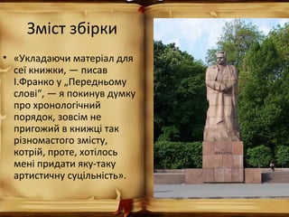Зміст збірки
• «Укладаючи матеріал для
сеї книжки, — писав
І.Франко у „Передньому
слові“, — я покинув думку
про хронологічний
порядок, зовсім не
пригожий в книжці так
різномастого змісту,
котрій, проте, хотілось
мені придати яку-таку
артистичну суцільність».
 